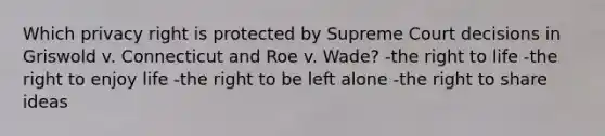 Which privacy right is protected by Supreme Court decisions in Griswold v. Connecticut and Roe v. Wade? -the right to life -the right to enjoy life -the right to be left alone -the right to share ideas