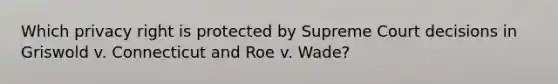 Which privacy right is protected by Supreme Court decisions in Griswold v. Connecticut and Roe v. Wade?