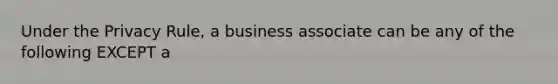 Under the Privacy Rule, a business associate can be any of the following EXCEPT a