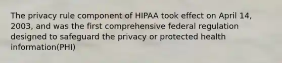 The privacy rule component of HIPAA took effect on April 14, 2003, and was the first comprehensive federal regulation designed to safeguard the privacy or protected health information(PHI)