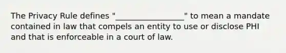 The Privacy Rule defines "_________________" to mean a mandate contained in law that compels an entity to use or disclose PHI and that is enforceable in a court of law.