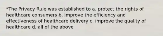 *The Privacy Rule was established to a. protect the rights of healthcare consumers b. improve the efficiency and effectiveness of healthcare delivery c. improve the quality of healthcare d. all of the above