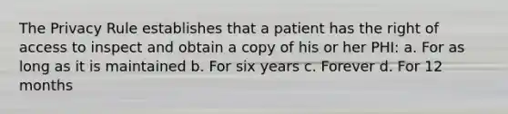 The Privacy Rule establishes that a patient has the right of access to inspect and obtain a copy of his or her PHI: a. For as long as it is maintained b. For six years c. Forever d. For 12 months