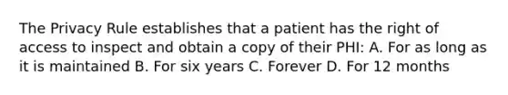 The Privacy Rule establishes that a patient has the right of access to inspect and obtain a copy of their PHI: A. For as long as it is maintained B. For six years C. Forever D. For 12 months