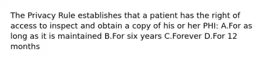 The Privacy Rule establishes that a patient has the right of access to inspect and obtain a copy of his or her PHI: A.For as long as it is maintained B.For six years C.Forever D.For 12 months