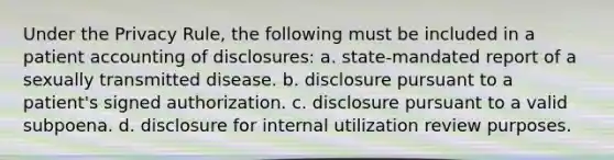 Under the Privacy Rule, the following must be included in a patient accounting of disclosures: a. state-mandated report of a sexually transmitted disease. b. disclosure pursuant to a patient's signed authorization. c. disclosure pursuant to a valid subpoena. d. disclosure for internal utilization review purposes.