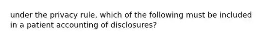 under the privacy rule, which of the following must be included in a patient accounting of disclosures?