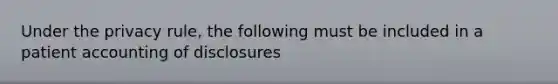 Under the privacy rule, the following must be included in a patient accounting of disclosures