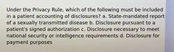 Under the Privacy Rule, which of the following must be included in a patient accounting of disclosures? a. State-mandated report of a sexually transmitted disease b. Disclosure pursuant to a patient's signed authorization c. Disclosure necessary to meet national security or intelligence requirements d. Disclosure for payment purposes