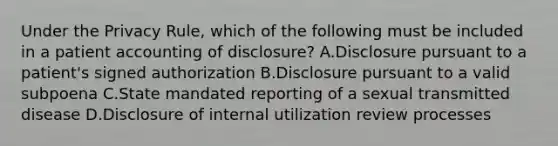 Under the Privacy Rule, which of the following must be included in a patient accounting of disclosure? A.Disclosure pursuant to a patient's signed authorization B.Disclosure pursuant to a valid subpoena C.State mandated reporting of a sexual transmitted disease D.Disclosure of internal utilization review processes