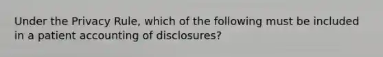 Under the Privacy Rule, which of the following must be included in a patient accounting of disclosures?