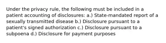 Under the privacy rule, the following must be included in a patient accounting of disclosures: a.) State-mandated report of a sexually transmitted disease b.) Disclosure pursuant to a patient's signed authorization c.) Disclosure pursuant to a subpoena d.) Disclosure for payment purposes