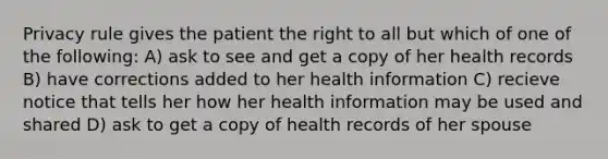 Privacy rule gives the patient the right to all but which of one of the following: A) ask to see and get a copy of her health records B) have corrections added to her health information C) recieve notice that tells her how her health information may be used and shared D) ask to get a copy of health records of her spouse