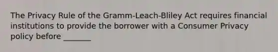 The Privacy Rule of the Gramm-Leach-Bliley Act requires financial institutions to provide the borrower with a Consumer Privacy policy before _______