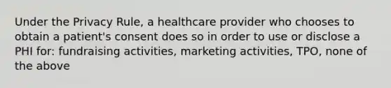 Under the Privacy Rule, a healthcare provider who chooses to obtain a patient's consent does so in order to use or disclose a PHI for: fundraising activities, marketing activities, TPO, none of the above