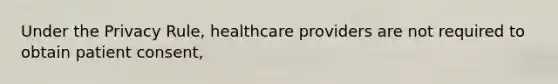 Under the Privacy Rule, healthcare providers are not required to obtain patient consent,