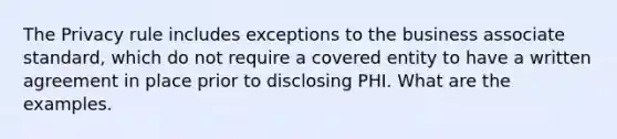 The Privacy rule includes exceptions to the business associate standard, which do not require a covered entity to have a written agreement in place prior to disclosing PHI. What are the examples.