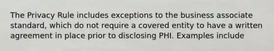 The Privacy Rule includes exceptions to the business associate standard, which do not require a covered entity to have a written agreement in place prior to disclosing PHI. Examples include