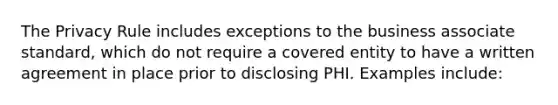 The Privacy Rule includes exceptions to the business associate standard, which do not require a covered entity to have a written agreement in place prior to disclosing PHI. Examples include: