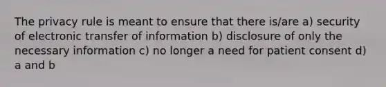 The privacy rule is meant to ensure that there is/are a) security of electronic transfer of information b) disclosure of only the necessary information c) no longer a need for patient consent d) a and b