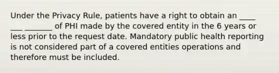 Under the Privacy Rule, patients have a right to obtain an ____ ___ _______ of PHI made by the covered entity in the 6 years or less prior to the request date. Mandatory public health reporting is not considered part of a covered entities operations and therefore must be included.