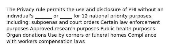 The Privacy rule permits the use and disclosure of PHI without an individual's _______ or _____ for 12 national priority purposes, including: subpoenas and court orders Certain law enforcement purposes Approved research purposes Public health purposes Organ donations Use by corners or funeral homes Compliance with workers compensation laws