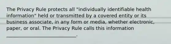 The Privacy Rule protects all "individually identifiable health information" held or transmitted by a covered entity or its business associate, in any form or media, whether electronic, paper, or oral. The Privacy Rule calls this information _____________________________.