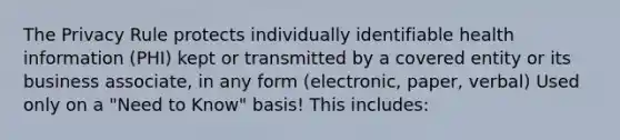 The Privacy Rule protects individually identifiable health information (PHI) kept or transmitted by a covered entity or its business associate, in any form (electronic, paper, verbal) Used only on a "Need to Know" basis! This includes: