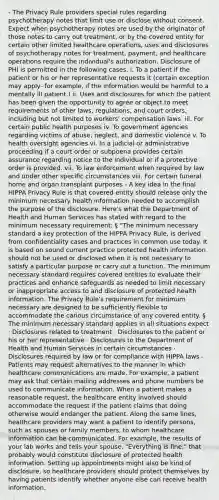 - The Privacy Rule providers special rules regarding psychotherapy notes that limit use or disclose without consent. Expect when psychotherapy notes are used by the originator of those notes to carry out treatment, or by the covered entity for certain other limited healthcare operations, uses and disclosures of psychotherapy notes for treatment, payment, and healthcare operations require the individual's authorization. Disclosure of PHI is permitted in the following cases. i. To a patient if the patient or his or her representative requests it (certain exception may apply- for example, if the information would be harmful to a mentally ill patient.) ii. Uses and disclosures for which the patient has been given the opportunity to agree or object to meet requirements of other laws, regulations, and court orders, including but not limited to workers' compensation laws. iii. For certain public health purposes iv. To government agencies regarding victims of abuse, neglect, and domestic violence v. To health oversight agencies vi. In a judicial or administrative proceeding if a court order or subpoena provides certain assurance regarding notice to the individual or if a protective order is provided. vii. To law enforcement when required by law and under other specific circumstances viii. For certain funeral home and organ transplant purposes - A key idea in the final HIPPA Privacy Rule is that covered entity should release only the minimum necessary health information needed to accomplish the purpose of the disclosure. Here's what the Department of Health and Human Services has stated with regard to the minimum necessary requirement: § "The minimum necessary standard a key protection of the HIPPA Privacy Rule, is derived from confidentiality cases and practices in common use today. It is based on sound current practice protected health information should not be used or disclosed when it is not necessary to satisfy a particular purpose or carry out a function. The minimum necessary standard requires covered entities to evaluate their practices and enhance safeguards as needed to limit necessary or inappropriate access to and disclosure of protected health information. The Privacy Rule's requirement for minimum necessary are designed to be sufficiently flexible to accommodate the carious circumstance of any covered entity. § The minimum necessary standard applies in all situations expect · Disclosures related to treatment · Disclosures to the patient or his or her representative · Disclosures to the Department of Health and Human Services in certain circumstances · Disclosures required by law or for compliance with HIPPA laws - Patients may request alternatives to the manner in which healthcare communications are made. For example, a patient may ask that certain mailing addresses and phone numbers be used to communicate information. When a patient makes a reasonable request, the healthcare entity involved should accommodate the request if the patient claims that doing otherwise would endanger the patient. Along the same lines, healthcare providers may want a patient to identify persons, such as spouses or family members, to whom healthcare information can be communicated. For example, the results of your lab works and tells your spouse, "Everything is fine," that probably would constitute disclosure of protected health information. Setting up appointments might also be kind of disclosure, so healthcare providers should protect themselves by having patients identify whether anyone else can receive health information.