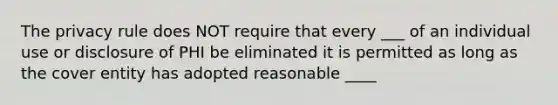 The privacy rule does NOT require that every ___ of an individual use or disclosure of PHI be eliminated it is permitted as long as the cover entity has adopted reasonable ____