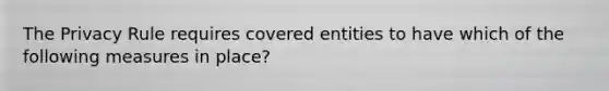 The Privacy Rule requires covered entities to have which of the following measures in place?