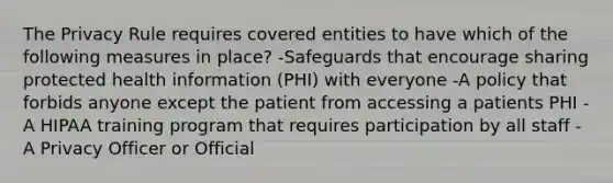 The Privacy Rule requires covered entities to have which of the following measures in place? -Safeguards that encourage sharing protected health information (PHI) with everyone -A policy that forbids anyone except the patient from accessing a patients PHI -A HIPAA training program that requires participation by all staff -A Privacy Officer or Official