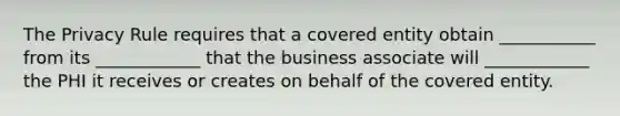 The Privacy Rule requires that a covered entity obtain ___________ from its ____________ that the business associate will ____________ the PHI it receives or creates on behalf of the covered entity.