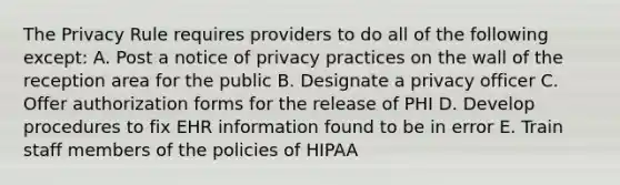 The Privacy Rule requires providers to do all of the following except: A. Post a notice of privacy practices on the wall of the reception area for the public B. Designate a privacy officer C. Offer authorization forms for the release of PHI D. Develop procedures to fix EHR information found to be in error E. Train staff members of the policies of HIPAA