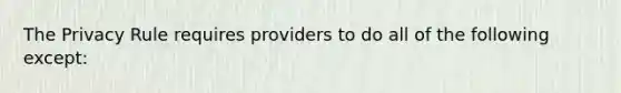 The Privacy Rule requires providers to do all of the following except: