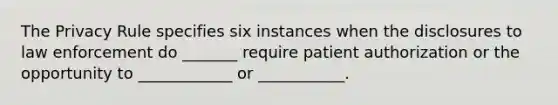 The Privacy Rule specifies six instances when the disclosures to law enforcement do _______ require patient authorization or the opportunity to ____________ or ___________.