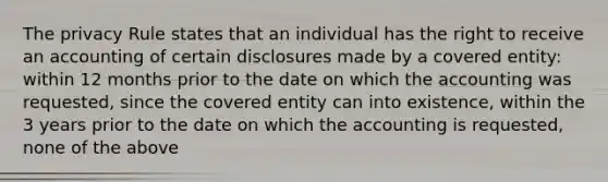 The privacy Rule states that an individual has the right to receive an accounting of certain disclosures made by a covered entity: within 12 months prior to the date on which the accounting was requested, since the covered entity can into existence, within the 3 years prior to the date on which the accounting is requested, none of the above