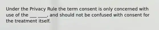 Under the Privacy Rule the term consent is only concerned with use of the ___ ____, and should not be confused with consent for the treatment itself.