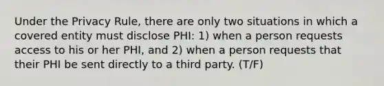 Under the Privacy Rule, there are only two situations in which a covered entity must disclose PHI: 1) when a person requests access to his or her PHI, and 2) when a person requests that their PHI be sent directly to a third party. (T/F)