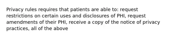 Privacy rules requires that patients are able to: request restrictions on certain uses and disclosures of PHI, request amendments of their PHI, receive a copy of the notice of privacy practices, all of the above