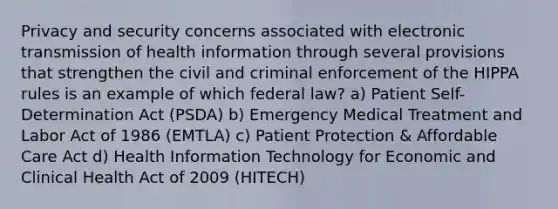 Privacy and security concerns associated with electronic transmission of health information through several provisions that strengthen the civil and criminal enforcement of the HIPPA rules is an example of which federal law? a) Patient Self-Determination Act (PSDA) b) Emergency Medical Treatment and Labor Act of 1986 (EMTLA) c) Patient Protection & Affordable Care Act d) Health Information Technology for Economic and Clinical Health Act of 2009 (HITECH)