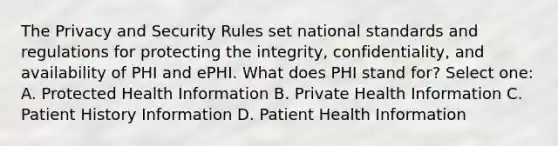 The Privacy and Security Rules set national standards and regulations for protecting the integrity, confidentiality, and availability of PHI and ePHI. What does PHI stand for? Select one: A. Protected Health Information B. Private Health Information C. Patient History Information D. Patient Health Information