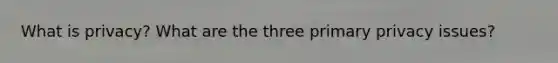 What is privacy? What are the three primary privacy issues?