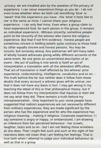 -privacy: we are troubled also by the question of the privacy of experience. I can never experience things as you do - I do not even know whether when we both call something 'blue' or 'sweet' that the experience you have - the 'what it feels like to me' is the same as mine. I cannot share your religious experience - I can only feel mine. Even when a group claim to have experienced God, for each person in the group, it remains an individual experience. -Witness sincerity: sometime people point to the sincerity of the witness who claims the religious experience. But that if not firm evidence - honest people are sometimes sincere in holding beliefs quite contrary to those held by other equally sincere and honest persons. You may be sincere, but sincerely wrong. Any policeman will tell many tales of wholly honest witnesses giving wildly different accounts of the same event. No one gives an unvarnished description of an event - the act of putting it into words is itself an act of interpretation a translation with all the attendant difficulties. That act of translation is itself affected by the witness' prior experience, understanding, intelligence, vocabulary and so on. -The truth behind the lie: but neither does it follow from these doubts that every account a witness gives will be untrue, nor that it does not have any basis in fact. I may get wrong in my teaching the detail of this or that philosophical theory, but it does not follow from my interpretation that Aquinas or Kant did not say what they did. There remains a truth behind my misrepresentation. -Only important to you: some people have suggested that indirect experiences are not necessarily different from ordinary experiences; they are made significant by the person who has the experience and for who the experience has religious meaning. - making it religious -Corporate experience: I I say someone is angry or happy, or embarrassed, I am drawing an inference from her perceived behaviour - her scowls, laughter, tears and so on - but I am not feeling those emotions as she does. That I might feel such and such at the sight of her reactions does not mean that I am feeling her feelings. That is true both when I attempt to judge your individual behaviour as well as that in a group