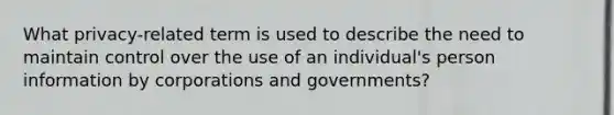 What privacy-related term is used to describe the need to maintain control over the use of an individual's person information by corporations and governments?