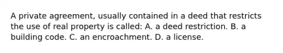 A private agreement, usually contained in a deed that restricts the use of real property is called: A. a deed restriction. B. a building code. C. an encroachment. D. a license.