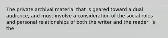 The private archival material that is geared toward a dual audience, and must involve a consideration of the social roles and personal relationships of both the writer and the reader, is the