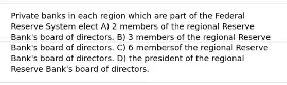 Private banks in each region which are part of the Federal Reserve System elect A) 2 members of the regional Reserve Bank's board of directors. B) 3 members of the regional Reserve Bank's board of directors. C) 6 membersof the regional Reserve Bank's board of directors. D) the president of the regional Reserve Bank's board of directors.