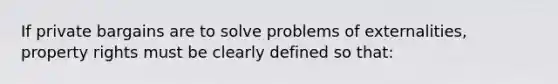 If private bargains are to solve problems of externalities, property rights must be clearly defined so that: