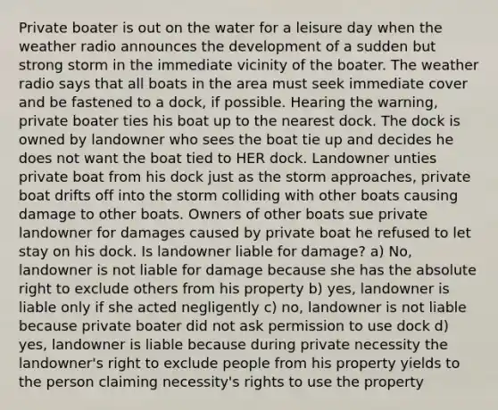 Private boater is out on the water for a leisure day when the weather radio announces the development of a sudden but strong storm in the immediate vicinity of the boater. The weather radio says that all boats in the area must seek immediate cover and be fastened to a dock, if possible. Hearing the warning, private boater ties his boat up to the nearest dock. The dock is owned by landowner who sees the boat tie up and decides he does not want the boat tied to HER dock. Landowner unties private boat from his dock just as the storm approaches, private boat drifts off into the storm colliding with other boats causing damage to other boats. Owners of other boats sue private landowner for damages caused by private boat he refused to let stay on his dock. Is landowner liable for damage? a) No, landowner is not liable for damage because she has the absolute right to exclude others from his property b) yes, landowner is liable only if she acted negligently c) no, landowner is not liable because private boater did not ask permission to use dock d) yes, landowner is liable because during private necessity the landowner's right to exclude people from his property yields to the person claiming necessity's rights to use the property